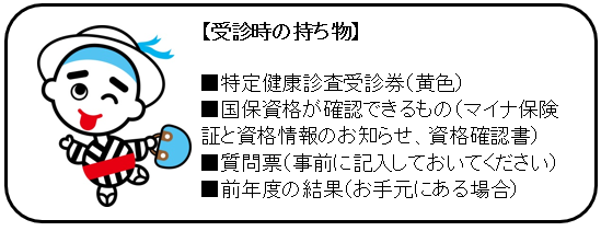 【受診時の持ち物】・特定健康診査受診券（黄色）　・マイナ保険証等　・質問票（事前に記入しておいてください）　・自己負担金（500円または1000円）　・前年度の結果（お手元にある場合）